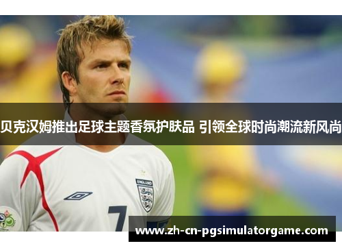 贝克汉姆推出足球主题香氛护肤品 引领全球时尚潮流新风尚