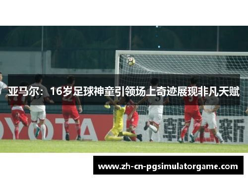 亚马尔：16岁足球神童引领场上奇迹展现非凡天赋