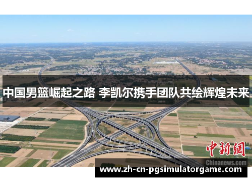 中国男篮崛起之路 李凯尔携手团队共绘辉煌未来