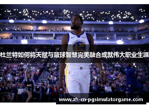 杜兰特如何将天赋与篮球智慧完美融合成就伟大职业生涯