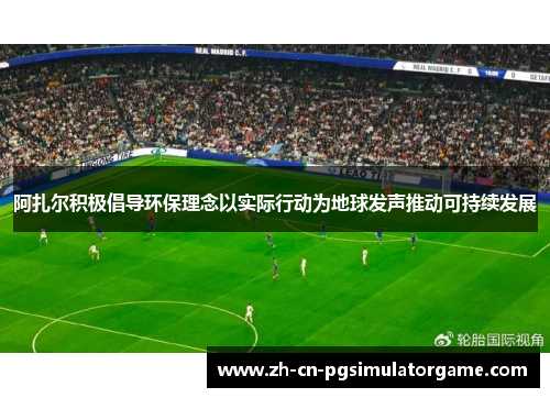 阿扎尔积极倡导环保理念以实际行动为地球发声推动可持续发展