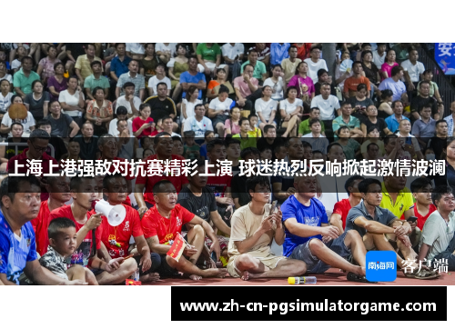 上海上港强敌对抗赛精彩上演 球迷热烈反响掀起激情波澜