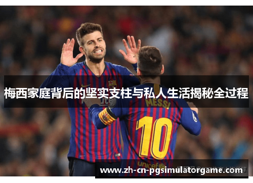 梅西家庭背后的坚实支柱与私人生活揭秘全过程