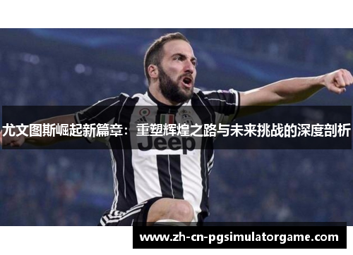 尤文图斯崛起新篇章：重塑辉煌之路与未来挑战的深度剖析
