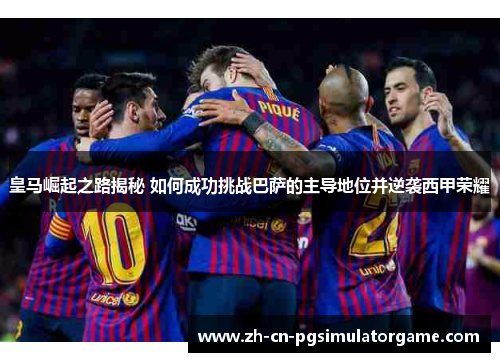 皇马崛起之路揭秘 如何成功挑战巴萨的主导地位并逆袭西甲荣耀