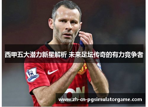 西甲五大潜力新星解析 未来足坛传奇的有力竞争者