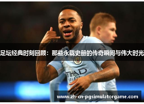 足坛经典时刻回顾：那些永载史册的传奇瞬间与伟大时光