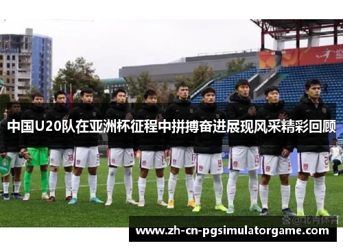 中国U20队在亚洲杯征程中拼搏奋进展现风采精彩回顾