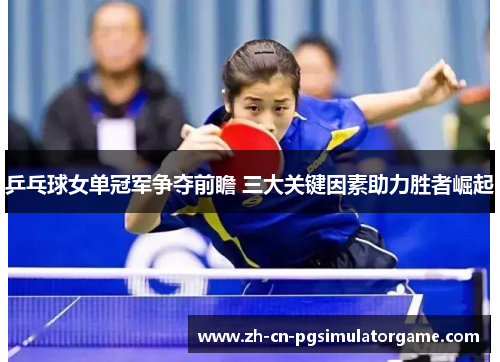 乒乓球女单冠军争夺前瞻 三大关键因素助力胜者崛起