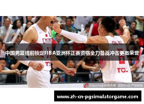 中国男篮提前锁定FIBA亚洲杯正赛资格全力备战冲击更高荣誉