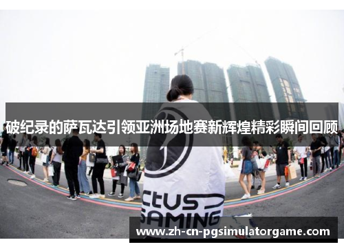 破纪录的萨瓦达引领亚洲场地赛新辉煌精彩瞬间回顾