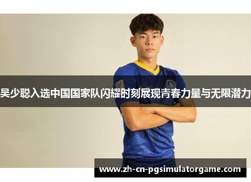 吴少聪入选中国国家队闪耀时刻展现青春力量与无限潜力