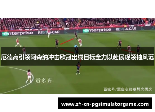 厄德高引领阿森纳冲击欧冠出线目标全力以赴展现领袖风范