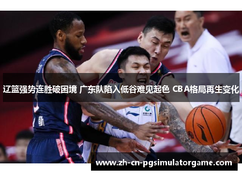 辽篮强势连胜破困境 广东队陷入低谷难见起色 CBA格局再生变化
