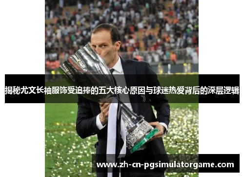 揭秘尤文长袖服饰受追捧的五大核心原因与球迷热爱背后的深层逻辑