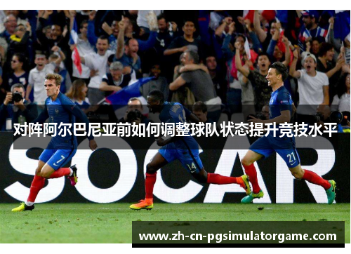 对阵阿尔巴尼亚前如何调整球队状态提升竞技水平