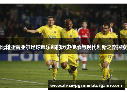 比利亚雷亚尔足球俱乐部的历史传承与现代创新之路探索