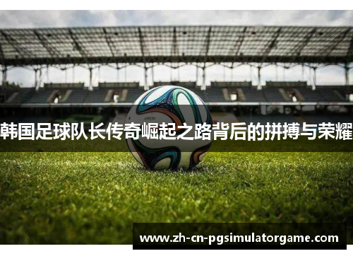 韩国足球队长传奇崛起之路背后的拼搏与荣耀