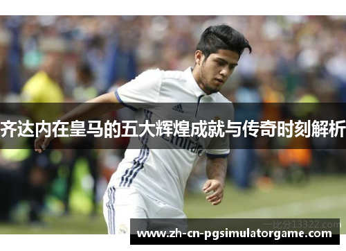 齐达内在皇马的五大辉煌成就与传奇时刻解析
