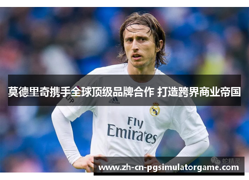 莫德里奇携手全球顶级品牌合作 打造跨界商业帝国