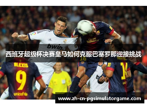 西班牙超级杯决赛皇马如何克服巴塞罗那迎接挑战