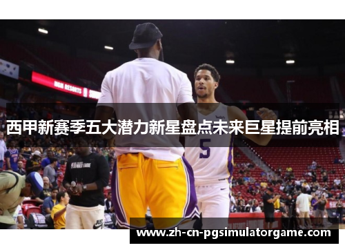 西甲新赛季五大潜力新星盘点未来巨星提前亮相