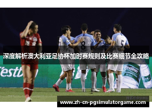 深度解析澳大利亚足协杯加时赛规则及比赛细节全攻略