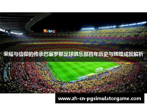 荣耀与信仰的传承巴塞罗那足球俱乐部百年历史与辉煌成就解析